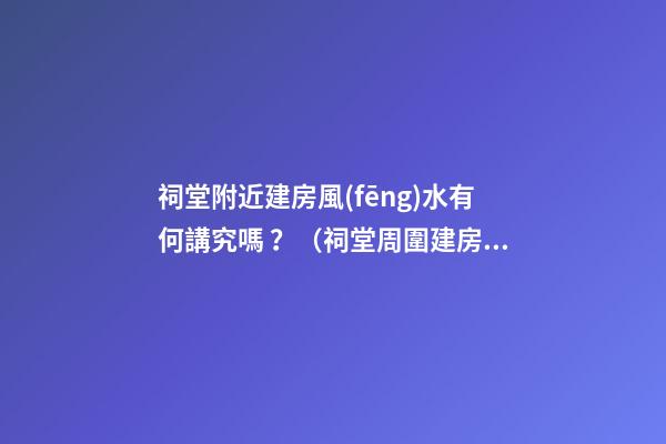 祠堂附近建房風(fēng)水有何講究嗎？（祠堂周圍建房風(fēng)水）